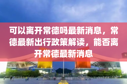 可以離開(kāi)常山東水清源環(huán)保科技有限公司德嗎最新消息，常德最新出行政策解讀，能否離開(kāi)常德最新消息